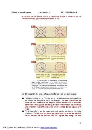 Alfredo Marcos Reguero. La Atmósfera. 18/11/2009 Página 8
8
superficie de la Tierra tiende a desviarse hacia la derecha en el
hemisferio norte y hacia la izquierda en el sur.
b) Circulación del aire en los anticiclones y en las borrascas:
0 Debido a la fuerza de Coriolis, en el hemisferio norte la trayectoria
del viento se desplaza hacia la derecha. En las borrascas se
produce una rotación en espiral hacia dentro en el sentido
contrario a las agujas del reloj. En los anticiclones se produce
una rotación espiral hacia fuera en el sentido de las agujas del
reloj.
0 En el hemisferio sur la trayectoria del viento se desvía hacia la
izquierda. En las borrascas se produce una rotación en espiral
hacia dentro en el sentido de las aguas del reloj. En los
PDF created with pdfFactory Pro trial version www.pdffactory.com
 