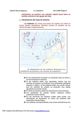Alfredo Marcos Reguero. La Atmósfera. 18/11/2009 Página 9
9
anticiclones se produce una rotación espiral hacia fuera en
sentido contrario a las agujas del reloj.
c) Interpretación del mapa de isobaras:
Las isobaras son líneas que pasan por lugares que tienen la
misma presión atmosférica. Permiten conocer la situación de los
centros de altas o bajas presiones.
0 En los anticiclones la presión va creciendo hacia el centro y
en las borrascas lo contrario.
0 Si las isobaras están muy separadas indican que los
cambios de presión se producen muy lentamente (gradiente
pequeño o débil) y si las isobaras están muy juntas indican
que los cambios de presión se producen muy rápido
(gradiente de presión fuerte).
0 El viento se produce desde los anticiclones a las borrascas.
0 Los gradientes de presión fuertes (isobaras juntas)
ocasionan vientos fuertes.
0 En las borrascas las isobaras suelen estar juntas. Los
anticiclones se encuentran en zonas con isobaras más
separadas (vientos flojos).
0 Las isobaras correspondientes a las zonas anticiclónicas son
PDF created with pdfFactory Pro trial version www.pdffactory.com
 