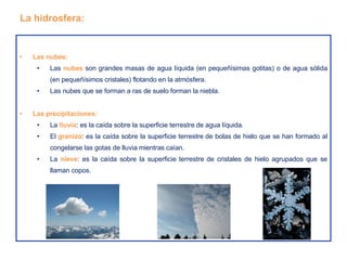 Las nubes: Las  nubes  son grandes masas de agua líquida (en pequeñísimas gotitas) o de agua sólida (en pequeñísimos cristales) flotando en la atmósfera. Las nubes que se forman a ras de suelo forman la niebla. Las precipitaciones: La  lluvia : es la caída sobre la superficie terrestre de agua líquida. El  granizo : es la caída sobre la superficie terrestre de bolas de hielo que se han formado al congelarse las gotas de lluvia mientras caían. La  nieve : es la caída sobre la superficie terrestre de cristales de hielo agrupados que se llaman copos. La hidrosfera: 