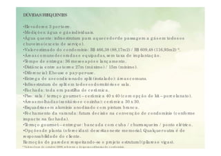 DÚVIDAS F E
         R QUE E
              NT S

•Ele va d o re s: 3 p o r to rre .
•Me d iç õ e s: á g ua e g á s ind ivid ua is.
•Ág ua q ue nte : infra e strutura p a ra a q ue c e d o r d e p a ssa g e m a g á s e m to d o s o s
chhuve iro s (e xc e t d e se rviç o )
         i    (        to           i ).
•Va lo r e stima d o d o c o nd o mínio : R$ 466,38 (88,17m2) / R$ 609,48 (116,93m2) *.
•Áre a s c o muns d e c o ra d a s e e q uip a d a s, se m ta xa d e imp la nta ç ã o .
•T mp o d e e ntre g a : 36 me se s a p ó s o la nç a me nto .
 Te                 t                               l             t
•Distâ nc ia e ntre a s to rre s: 27m (má ximo ) / 15m (mínimo ).
•Dife re nc ia l: E ho use e p a y-p e r-use .
•Entre g a d e a r-c o nd ic io na d o sp lit (insta la d o ): á re a s c o muns.
                    rc                                                      muns
•Infra e strutura d e sp lit e m to d o s o s d o rmitó rio s e sa la .
•Fa c ha d a : to d a e m p a stilha d e c e râ mic a .
•Piso : sa la / te rra ç o g o urme t – c e râ mic a 40 x 40 (c o m o p ç ã o d e kit – p o rc e la na to )
                                                                                                          ).
•Áre a s mo lha d a s (sa nitá rio s e c o zinha ): c e râ mic a 30 x 30.
•Esq ua d ria s e m a lumínio a no d iza d o c o m p intura b ra nc a .
•Fe c ha me nto d a va ra nd a : futura d e c isã o na c o nve nç ã o d e c o nd o mínio (c o nfo rme
imp a c to na fa c ha d a ).
•T rra ç o g o urme t – e ntre g ue : b a nc a d a c o m c ub a / c hurra sq ue ira / p o nto e lé tric o .
  e
•Op ç õ e s d e p la nta (o fe re c id a s): d e sc rita s ne ste me mo ria l Qua lq ue r o utra é d e
 Op                                                                          l.
re sp o nsa b ilid a d e d o c lie nte .
Re mo ç ã o d e p a re d e s: re sp e ita nd o -se o p ro je to e strutura l (p ila re s e vig a s).
* Va lo re s b a se d e o utub ro / 2009, re fe re nte a d e sp e sa s o rd iná ria s d o c o nd o mínio .
 