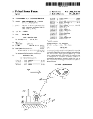 USOO7855476B2
(12) United States Patent (10) Patent N0.: US 7,855,476 B2
Ogram (45) Date of Patent: Dec. 21, 2010
(54) ATMOSPHERIC ELECTRICAL GENERATOR 3,121,196 A * 2/1964 Kasemir ................... .. 324/464
4,234,167 A * 11/1980 Lane .... .. 254/291
Inventor: Mark Ogram’ Freeman 4,486,669 A * 12/1984 Pugh ................. .. .. . 290/44
Rd Tucson AZ (Us) 85748 4,842,219 A * 6/1989 Jakubowskiet a1. ........ .. 244/31
’ ’ 5,203,542 A 4/1993 Coley etal.
( * ) Notice: Subject to any disclaimer, the term ofthis * Eugenie; """""""" 244/153 R
patent is extended or adjusted under 35 6’961’662 B2 11/2005 MaVlshe '
USC154(b)b 254das ’ ’ mpy
- ~ - Y Y - 7,016,785 B2 3/2006 Makela et a1.
7,200,418 B2 4/2007 Kaikuranta et a1.
(21) Appl-NO-I 12/218,297 7,330,366 B2 2/2008 Lee et a1.
_ 7,375,492 B2 5/2008 Calhoon et a1.
(22) Flledi Jul-14, 2008 7,378,181 B2 5/2008 SkinlO
7,388,350 B1 6/2008 Wright
(65) Prior Publication Data 7,394,671 B2 7/2008 Fukumoto et a1.
7 397 220 B2 7/2008 U h'da tal.
us 2010/0007218A1 Jan. 14,2010 ’ ’ ° 1 e
* cited by examiner
(51) Int. Cl. _ _ _ _
H02G 11/00 (200601) Primary ExammeerrltZ'M Fleming
(52) us. Cl. ..................... .. 307/145; 307/149; 361/218; (74)A”0r”e% Age”! 0r F’rmeark Ogmm
361/230
57 ABSTRACT
(58) Field of Classi?cation Search ............... .. 307/149; ( )
307/145; 244/30> 31; 174/2; 361/212, 215’218’ AmechanismtotapanelectricalsourceWhichusesanaircraft
_ _ 361/230, 231 (preferablyalighterthan airballoon) tethered byaconductive
see apphcanon ?le for complete searCh hlswry' line. The conductive line is extended/Withdrawn by a Winch
(56) References Cited motor to adjust the altitude ofthe aircraft. The conductive line
U.S. PATENT DOCUMENTS
is isolated from the ground and an electrical conductor is
connected to the conductive line and to an electrical load. In
this manner; static electricity generated in the atmosphere is674,427 A * 5/1901 Palencsar .................. ..307/149 h df
911,260 A * 2/1909 Pennock .. 307/149 gal ere or use
1,014,719 A * 1/1912 Pennock .. 307/149
1,540,998 A * 6/1925 Plauson .................... .. 310/309 15 Claims,4DraWing Sheets
/6 /0,4
/05’f_
// '
/Z /0
/9 A?
/4
/5
/@ 4 Z W5/7 | I @
7/ /
 