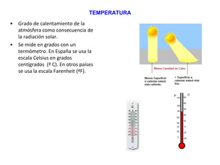 TEMPERATURA
• Grado de calentamiento de la
atmósfera como consecuencia de
la radiación solar.
• Se mide en grados con un
termómetro. En España se usa la
escala Celsius en grados
centígrados (º C). En otros países
se usa la escala Farenheit (ºF).
 