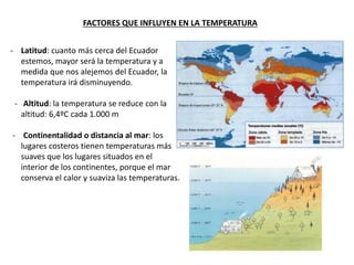 - Latitud: cuanto más cerca del Ecuador
estemos, mayor será la temperatura y a
medida que nos alejemos del Ecuador, la
temperatura irá disminuyendo.
- Altitud: la temperatura se reduce con la
altitud: 6,4ºC cada 1.000 m
- Continentalidad o distancia al mar: los
lugares costeros tienen temperaturas más
suaves que los lugares situados en el
interior de los continentes, porque el mar
conserva el calor y suaviza las temperaturas.
FACTORES QUE INFLUYEN EN LA TEMPERATURA
 