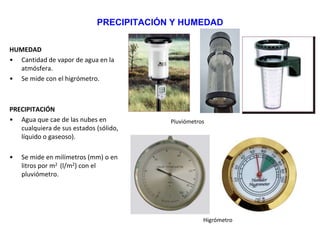 PRECIPITACIÓN Y HUMEDAD
HUMEDAD
• Cantidad de vapor de agua en la
atmósfera.
• Se mide con el higrómetro.
PRECIPITACIÓN
• Agua que cae de las nubes en
cualquiera de sus estados (sólido,
líquido o gaseoso).
• Se mide en milímetros (mm) o en
litros por m2 (l/m2) con el
pluviómetro.
Pluviómetros
Higrómetro
 