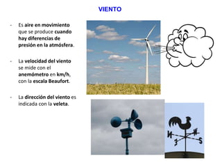 VIENTO
- Es aire en movimiento
que se produce cuando
hay diferencias de
presión en la atmósfera.
- La velocidad del viento
se mide con el
anemómetro en km/h,
con la escala Beaufort.
- La dirección del viento es
indicada con la veleta.
 