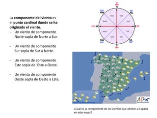 La componente del viento es
el punto cardinal donde se ha
originado el viento.
- Un viento de componente
Norte sopla de Norte a Sur.
- Un viento de componente
Sur sopla de Sur a Norte.
- Un viento de componente
Este sopla de Este a Oeste.
- Un viento de componente
Oeste sopla de Oeste a Este.
¿Cuál es la componente de los vientos que afectan a España
en este mapa?
 