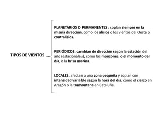 TIPOS DE VIENTOS
PLANETARIOS O PERMANENTES : soplan siempre en la
misma dirección, como los alisios o los vientos del Oeste o
contralisios.
PERIÓDICOS: cambian de dirección según la estación del
año (estacionales), como los monzones, o el momento del
día, o la brisa marina.
LOCALES: afectan a una zona pequeña y soplan con
intensidad variable según la hora del día, como el cierzo en
Aragón o la tramontana en Cataluña.
 