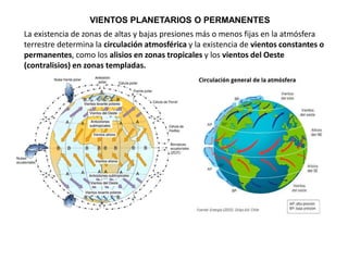 La existencia de zonas de altas y bajas presiones más o menos fijas en la atmósfera
terrestre determina la circulación atmosférica y la existencia de vientos constantes o
permanentes, como los alisios en zonas tropicales y los vientos del Oeste
(contralisios) en zonas templadas.
VIENTOS PLANETARIOS O PERMANENTES
 