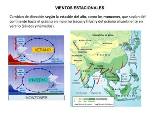 VIENTOS ESTACIONALES
Cambian de dirección según la estación del año, como los monzones, que soplan del
continente hacia el océano en invierno (secos y fríos) y del océano al continente en
verano (cálidos y húmedos).
 
