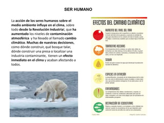 SER HUMANO
La acción de los seres humanos sobre el
medio ambiente influye en el clima, sobre
todo desde la Revolución Industrial, que ha
aumentado los niveles de contaminación
atmosférica y ha llevado al llamado cambio
climático. Muchas de nuestras decisiones,
como dónde construir, qué bosque talar,
dónde construir una presa o localizar una
industria contaminante, tienen un efecto
inmediato en el clima y acaban afectando a
todos.
 