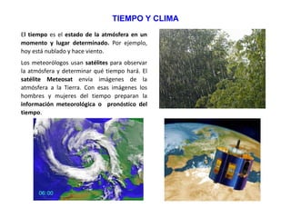 TIEMPO Y CLIMA
El tiempo es el estado de la atmósfera en un
momento y lugar determinado. Por ejemplo,
hoy está nublado y hace viento.
Los meteorólogos usan satélites para observar
la atmósfera y determinar qué tiempo hará. El
satélite Meteosat envía imágenes de la
atmósfera a la Tierra. Con esas imágenes los
hombres y mujeres del tiempo preparan la
información meteorológica o pronóstico del
tiempo.
 