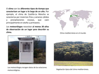 El clima son los diferentes tipos de tiempo que
caracterizan un lugar a lo largo de un año. Por
ejemplo, el clima de Castilla-La Mancha se
caracteriza por inviernos fríos y veranos cálidos
y precipitaciones escasas, que caen
principalmente en otoño y primavera.
Los meteorólogos necesitan al menos 30 años
de observación de un lugar para describir su
clima.
Los meteorólogos recogen datos de las estaciones
meteorológicas.
Clima mediterráneo en el mundo
Vegetación típica del clima mediterráneo.
 