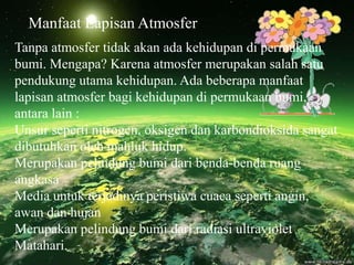 Manfaat Lapisan Atmosfer
Tanpa atmosfer tidak akan ada kehidupan di permukaan
bumi. Mengapa? Karena atmosfer merupakan salah satu
pendukung utama kehidupan. Ada beberapa manfaat
lapisan atmosfer bagi kehidupan di permukaan bumi,
antara lain :
Unsur seperti nitrogen, oksigen dan karbondioksida sangat
dibutuhkan oleh mahluk hidup.
Merupakan pelindung bumi dari benda-benda ruang
angkasa
Media untuk terjadinya peristiwa cuaca seperti angin,
awan dan hujan
Merupakan pelindung bumi dari radiasi ultraviolet
Matahari.
 