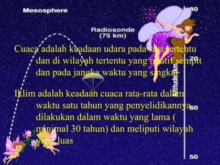 Cuaca adalah keadaan udara pada saat tertentu
    dan di wilayah tertentu yang relatif sempit
    dan pada jangka waktu yang singkat

Iklim adalah keadaan cuaca rata-rata dalam
     waktu satu tahun yang penyelidikannya
     dilakukan dalam waktu yang lama (
     minimal 30 tahun) dan meliputi wilayah
     yang luas
 