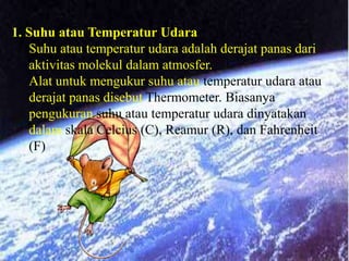 1. Suhu atau Temperatur Udara
   Suhu atau temperatur udara adalah derajat panas dari
   aktivitas molekul dalam atmosfer.
   Alat untuk mengukur suhu atau temperatur udara atau
   derajat panas disebut Thermometer. Biasanya
   pengukuran suhu atau temperatur udara dinyatakan
   dalam skala Celcius (C), Reamur (R), dan Fahrenheit
   (F)
 