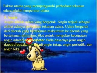 Faktor utama yang mempengaruhi perbedaan tekanan
udara adalah temperatur udara
3. Angin
Angin adalah udara yang bergerak. Angin terjadi sebagai
akibat adanya perbedaan tekanan udara. Udara bergerak
dari daerah yang bertekanan maksimum ke daerah yang
bertekanan minimum. Alat untuk mengukur kecepatan
angin adalah anemometer. Pada dasarnya jenis angin
dapat dibedakan menjadi angin tetap, angin periodik, dan
angin lokal.
 