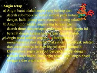 Angin tetap
a) Angin barat adalah angin yang bertiup dari
   daerah sub-tropik ke kutub sampai pada lintang 60
   derajat, baik lintang utara maupun lintang selatan.
b) Angin timur adalah angin yang berasal dari
   daerah timur dan terdapat pada batas kutub. Angin ini
   bersifat dingin karena berasal dari daerah kutub.
c) Angin pasat adalah angin yang berhembus
   nerusmenerus dari daerah maksimum sub-tropik selatan
   dan utara menuju ke arah khatulistiwa. Sampai di
   khatulistiwa angin tersebut berbelok sesuai dengan
   Hukum Buys Ballot. Dua angin pasat, yaitu angin pasat
   tenggara dan angin pasat timur laut.
 