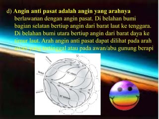 d) Angin anti pasat adalah angin yang arahnya
   berlawanan dengan angin pasat. Di belahan bumi
   bagian selatan bertiup angin dari barat laut ke tenggara.
   Di belahan bumi utara bertiup angin dari barat daya ke
   timur laut. Arah angin anti pasat dapat dilihat pada arah
   awan yang tertinggal atau pada awan/abu gunung berapi
 