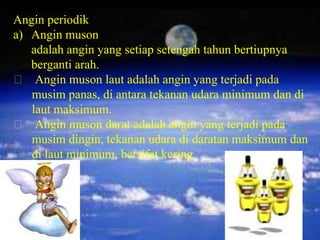 Angin periodik
a) Angin muson
   adalah angin yang setiap setengah tahun bertiupnya
   berganti arah.
 Angin muson laut adalah angin yang terjadi pada
   musim panas, di antara tekanan udara minimum dan di
   laut maksimum.
 Angin muson darat adalah angin yang terjadi pada
   musim dingin, tekanan udara di daratan maksimum dan
   di laut minimum, bersifat kering.
 