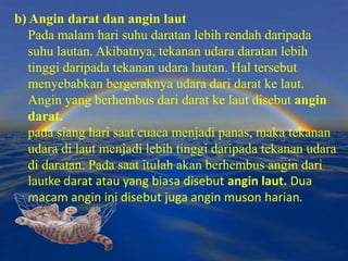 b) Angin darat dan angin laut
   Pada malam hari suhu daratan lebih rendah daripada
   suhu lautan. Akibatnya, tekanan udara daratan lebih
   tinggi daripada tekanan udara lautan. Hal tersebut
   menyebabkan bergeraknya udara dari darat ke laut.
   Angin yang berhembus dari darat ke laut disebut angin
   darat.
   pada siang hari saat cuaca menjadi panas, maka tekanan
   udara di laut menjadi lebih tinggi daripada tekanan udara
   di daratan. Pada saat itulah akan berhembus angin dari
   lautke darat atau yang biasa disebut angin laut. Dua
   macam angin ini disebut juga angin muson harian.
 