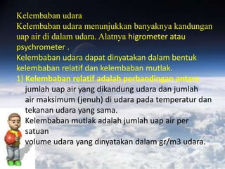 Kelembaban udara
Kelembaban udara menunjukkan banyaknya kandungan
uap air di dalam udara. Alatnya higrometer atau
psychrometer .
Kelembaban udara dapat dinyatakan dalam bentuk
kelembaban relatif dan kelembaban mutlak.
1) Kelembaban relatif adalah perbandingan antara
   jumlah uap air yang dikandung udara dan jumlah
   air maksimum (jenuh) di udara pada temperatur dan
   tekanan udara yang sama.
   Kelembaban mutlak adalah jumlah uap air per
   satuan
   volume udara yang dinyatakan dalam gr/m3 udara.
 