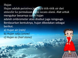 Hujan
Hujan adalah peristiwa jatuhnya titik-titik air dari
atmosfer ke permukaan bumi secara alami. Alat untuk
mengukur besarnya curah hujan
adalah ombrometer atau disebut juga raingauge.
Berdasarkan bentuknya, hujan dibedakan sebagai
berikut.
a) Hujan air (rain)
b) Hujan salju (snow)
c) Hujan es (hail stone)
 