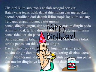 Ciri-ciri iklim sub tropis adalah sebagai berikut:
Batas yang tegas tidak dapat ditentukan dan merupakan
daerah peralihan dari daerah iklim tropis ke iklim sedang.
Terdapat empat musim, yaitu musim
panas, dingin, gugur, dan semi. Tetapi musim dingin pada
iklim ini tidak terlalu dingin. Begitu pula dengan musim
panas tidak terlalu panas.
Suhu sepanjang tahun menyenangkan. Maksudnya tidak
terlalu panas dan tidak terlalu dingin.
Daerah sub tropis yang musim hujannya jatuh pada
musim dingin dan musim panasnya kering disebut daerah
iklim Mediterania, dan jika hujan jatuh pada musim panas
dan musim dinginnya kering disebut daerah iklim
Tiongkok.
 
