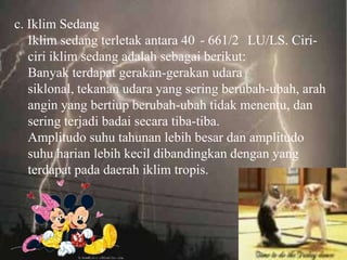 c. Iklim Sedang
   Iklim sedang terletak antara 40 - 661/2 LU/LS. Ciri-
   ciri iklim sedang adalah sebagai berikut:
   Banyak terdapat gerakan-gerakan udara
   siklonal, tekanan udara yang sering berubah-ubah, arah
   angin yang bertiup berubah-ubah tidak menentu, dan
   sering terjadi badai secara tiba-tiba.
   Amplitudo suhu tahunan lebih besar dan amplitudo
   suhu harian lebih kecil dibandingkan dengan yang
   terdapat pada daerah iklim tropis.
 
