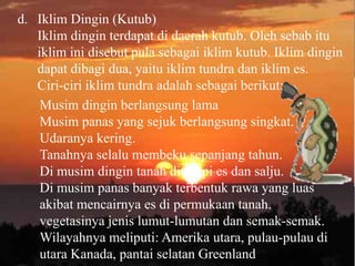 d. Iklim Dingin (Kutub)
   Iklim dingin terdapat di daerah kutub. Oleh sebab itu
   iklim ini disebut pula sebagai iklim kutub. Iklim dingin
   dapat dibagi dua, yaitu iklim tundra dan iklim es.
   Ciri-ciri iklim tundra adalah sebagai berikut:
    Musim dingin berlangsung lama
    Musim panas yang sejuk berlangsung singkat.
    Udaranya kering.
    Tanahnya selalu membeku sepanjang tahun.
    Di musim dingin tanah ditutupi es dan salju.
    Di musim panas banyak terbentuk rawa yang luas
    akibat mencairnya es di permukaan tanah.
    vegetasinya jenis lumut-lumutan dan semak-semak.
    Wilayahnya meliputi: Amerika utara, pulau-pulau di
    utara Kanada, pantai selatan Greenland
 