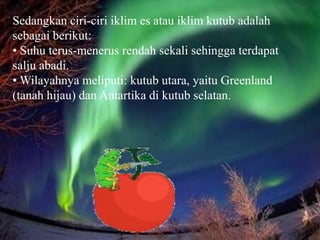 Sedangkan ciri-ciri iklim es atau iklim kutub adalah
sebagai berikut:
• Suhu terus-menerus rendah sekali sehingga terdapat
salju abadi.
• Wilayahnya meliputi: kutub utara, yaitu Greenland
(tanah hijau) dan Antartika di kutub selatan.
 