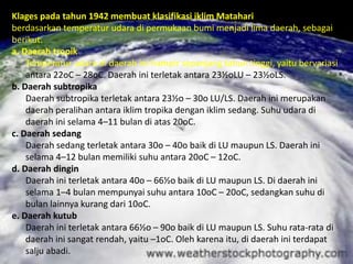 Klages pada tahun 1942 membuat klasifikasi iklim Matahari
berdasarkan temperatur udara di permukaan bumi menjadi lima daerah, sebagai
berikut.
a. Daerah tropik
    Temperatur udara di daerah ini hampir sepanjang tahun tinggi, yaitu bervariasi
    antara 22oC – 28oC. Daerah ini terletak antara 23½oLU – 23½oLS.
b. Daerah subtropika
    Daerah subtropika terletak antara 23½o – 30o LU/LS. Daerah ini merupakan
    daerah peralihan antara iklim tropika dengan iklim sedang. Suhu udara di
    daerah ini selama 4–11 bulan di atas 20oC.
c. Daerah sedang
    Daerah sedang terletak antara 30o – 40o baik di LU maupun LS. Daerah ini
    selama 4–12 bulan memiliki suhu antara 20oC – 12oC.
d. Daerah dingin
    Daerah ini terletak antara 40o – 66½o baik di LU maupun LS. Di daerah ini
    selama 1–4 bulan mempunyai suhu antara 10oC – 20oC, sedangkan suhu di
    bulan lainnya kurang dari 10oC.
e. Daerah kutub
    Daerah ini terletak antara 66½o – 90o baik di LU maupun LS. Suhu rata-rata di
    daerah ini sangat rendah, yaitu –1oC. Oleh karena itu, di daerah ini terdapat
    salju abadi.
 