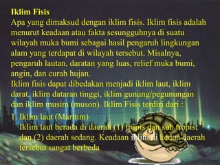 Iklim Fisis
Apa yang dimaksud dengan iklim fisis. Iklim fisis adalah
menurut keadaan atau fakta sesungguhnya di suatu
wilayah muka bumi sebagai hasil pengaruh lingkungan
alam yang terdapat di wilayah tersebut. Misalnya,
pengaruh lautan, daratan yang luas, relief muka bumi,
angin, dan curah hujan.
Iklim fisis dapat dibedakan menjadi iklim laut, iklim
darat, iklim dataran tinggi, iklim gunung/pegunungan
dan iklim musim (muson). Iklim Fisis terdiri dari :
1. Iklim laut (Maritim)
   Iklim laut berada di daerah (1) tropis dan sub tropis;
   dan (2) daerah sedang. Keadaan iklim di kedua daerah
   tersebut sangat berbeda
 