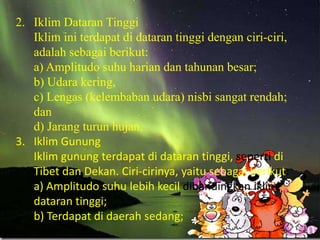 2. Iklim Dataran Tinggi
   Iklim ini terdapat di dataran tinggi dengan ciri-ciri,
   adalah sebagai berikut:
   a) Amplitudo suhu harian dan tahunan besar;
   b) Udara kering,
   c) Lengas (kelembaban udara) nisbi sangat rendah;
   dan
   d) Jarang turun hujan.
3. Iklim Gunung
   Iklim gunung terdapat di dataran tinggi, seperti di
   Tibet dan Dekan. Ciri-cirinya, yaitu sebagai berikut:
   a) Amplitudo suhu lebih kecil dibandingkan iklim
   dataran tinggi;
   b) Terdapat di daerah sedang;
 