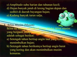 c) Amplitudo suhu harian dan tahunan kecil;
  d) Hujan banyak jatuh di lereng bagian depan dan
     sedikit di daerah bayangan hujan;
  e) Kadang banyak turun salju.


4. Iklim Musim (Muson)
   Iklim ini terdapat di daerah yang dilalui iklim musim
   yang berganti setiap setengah tahun. Ciri-cirinya
   adalah sebagai berikut:
   a) Setengah tahun bertiup angin laut yang basah dan
      menimbulkan hujan;
   b) Setengah tahun berikutnya bertiup angin barat
      yang kering dan akan menimbulkan musim
      kemarau.
 