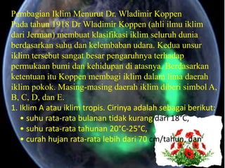 Pembagian Iklim Menurut Dr. Wladimir Koppen
Pada tahun 1918 Dr Wladimir Koppen (ahli ilmu iklim
dari Jerman) membuat klasifikasi iklim seluruh dunia
berdasarkan suhu dan kelembaban udara. Kedua unsur
iklim tersebut sangat besar pengaruhnya terhadap
permukaan bumi dan kehidupan di atasnya. Berdasarkan
ketentuan itu Koppen membagi iklim dalam lima daerah
iklim pokok. Masing-masing daerah iklim diberi simbol A,
B, C, D, dan E.
1. Iklim A atau iklim tropis. Cirinya adalah sebagai berikut:
   • suhu rata-rata bulanan tidak kurang dari 18°C,
   • suhu rata-rata tahunan 20°C-25°C,
   • curah hujan rata-rata lebih dari 70 cm/tahun, dan
 