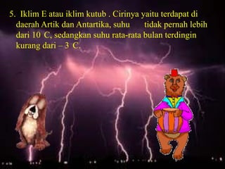 5. Iklim E atau iklim kutub . Cirinya yaitu terdapat di
  daerah Artik dan Antartika, suhu     tidak pernah lebih
  dari 10 C, sedangkan suhu rata-rata bulan terdingin
  kurang dari – 3 C.
 