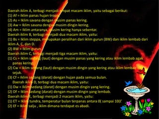 Daerah iklim A, terbagi menjadi empat macam iklim, yaitu sebagai berikut:
(1) Af = Iklim panas hujan tropis.
(2) As = Iklim savana dengan musim panas kering.
(3) Aw = Iklim savana dengan musim dingin kering.
(4) Am = Iklim antaranya, musim kering hanya sebentar.
Daerah iklim B, terbagi menjadi dua macam iklim, yaitu:
(1) Bs = Iklim steppa, merupakan peralihan dari iklim gurun (BW) dan iklim lembab dari
iklim A, C, dan D.
(2) BW = Iklim gurun.
Daerah iklim C, terbagi menjadi tiga macam iklim, yaitu:
(1) Cs = Iklim sedang (laut) dengan musim panas yang kering atau iklim lembab agak
    panas kering.
(2) Cw = Iklim sedang (laut) dengan musim dingin yang kering atau iklim lembab dan
    sejuk.
(3) Cf = Iklim sedang (darat) dengan hujan pada semua bulan.
    Daerah iklim D, terbagi dua macam iklim, yaitu:
(1) Dw = Iklim sedang (darat) dengan musim dingin yang kering.
(2) Df = Iklim sedang (darat) dengan musim dingin yang lembab.
Daerah iklim E, terbagi menjadi 2 macam iklim, yaitu:
(1) ET = Iklim tundra, temperatur bulan terpanas antara 0( sampai 10(C.
(2) Ef = Iklim salju , iklim dimana terdapat es abadi.
 