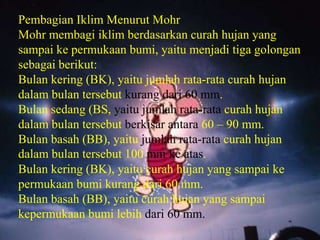 Pembagian Iklim Menurut Mohr
Mohr membagi iklim berdasarkan curah hujan yang
sampai ke permukaan bumi, yaitu menjadi tiga golongan
sebagai berikut:
Bulan kering (BK), yaitu jumlah rata-rata curah hujan
dalam bulan tersebut kurang dari 60 mm.
Bulan sedang (BS, yaitu jumlah rata-rata curah hujan
dalam bulan tersebut berkisar antara 60 – 90 mm.
Bulan basah (BB), yaitu jumlah rata-rata curah hujan
dalam bulan tersebut 100 mm ke atas.
Bulan kering (BK), yaitu curah hujan yang sampai ke
permukaan bumi kurang dari 60 mm.
Bulan basah (BB), yaitu curah hujan yang sampai
kepermukaan bumi lebih dari 60 mm.
 