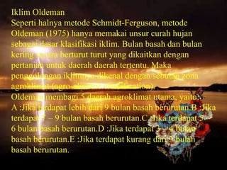 Iklim Oldeman
Seperti halnya metode Schmidt-Ferguson, metode
Oldeman (1975) hanya memakai unsur curah hujan
sebagai dasar klasifikasi iklim. Bulan basah dan bulan
kering secara berturut turut yang dikaitkan dengan
pertanian untuk daerah daerah tertentu. Maka
penggolongan iklimnya dikenal dengan sebutan zona
agroklimat (agro-climatic classification).
Oldeman membagi 5 daerah agroklimat utama, yaitu:
A :Jika terdapat lebih dari 9 bulan basah berurutan.B :Jika
terdapat 7 – 9 bulan basah berurutan.C :Jika terdapat 5 –
6 bulan basah berurutan.D :Jika terdapat 3 – 4 bulan
basah berurutan.E :Jika terdapat kurang dari 3 bulan
basah berurutan.
 