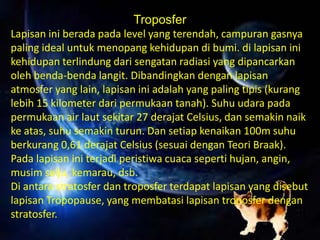 Troposfer
Lapisan ini berada pada level yang terendah, campuran gasnya
paling ideal untuk menopang kehidupan di bumi. di lapisan ini
kehidupan terlindung dari sengatan radiasi yang dipancarkan
oleh benda-benda langit. Dibandingkan dengan lapisan
atmosfer yang lain, lapisan ini adalah yang paling tipis (kurang
lebih 15 kilometer dari permukaan tanah). Suhu udara pada
permukaan air laut sekitar 27 derajat Celsius, dan semakin naik
ke atas, suhu semakin turun. Dan setiap kenaikan 100m suhu
berkurang 0,61 derajat Celsius (sesuai dengan Teori Braak).
Pada lapisan ini terjadi peristiwa cuaca seperti hujan, angin,
musim salju, kemarau, dsb.
Di antara stratosfer dan troposfer terdapat lapisan yang disebut
lapisan Tropopause, yang membatasi lapisan troposfer dengan
stratosfer.
 