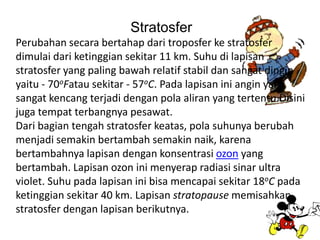 Stratosfer
Perubahan secara bertahap dari troposfer ke stratosfer
dimulai dari ketinggian sekitar 11 km. Suhu di lapisan
stratosfer yang paling bawah relatif stabil dan sangat dingin
yaitu - 70oFatau sekitar - 57oC. Pada lapisan ini angin yang
sangat kencang terjadi dengan pola aliran yang tertentu.Disini
juga tempat terbangnya pesawat.
Dari bagian tengah stratosfer keatas, pola suhunya berubah
menjadi semakin bertambah semakin naik, karena
bertambahnya lapisan dengan konsentrasi ozon yang
bertambah. Lapisan ozon ini menyerap radiasi sinar ultra
violet. Suhu pada lapisan ini bisa mencapai sekitar 18oC pada
ketinggian sekitar 40 km. Lapisan stratopause memisahkan
stratosfer dengan lapisan berikutnya.
 