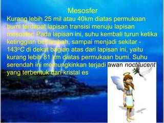 Mesosfer
Kurang lebih 25 mil atau 40km diatas permukaan
bumi terdapat lapisan transisi menuju lapisan
mesosfer. Pada lapisan ini, suhu kembali turun ketika
ketinggian bertambah, sampai menjadi sekitar -
143oC di dekat bagian atas dari lapisan ini, yaitu
kurang lebih 81 km diatas permukaan bumi. Suhu
serendah ini memungkinkan terjadi awan noctilucent,
yang terbentuk dari kristal es
 