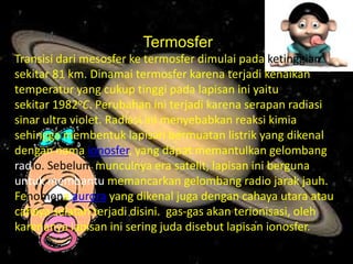 Termosfer
Transisi dari mesosfer ke termosfer dimulai pada ketinggian
sekitar 81 km. Dinamai termosfer karena terjadi kenaikan
temperatur yang cukup tinggi pada lapisan ini yaitu
sekitar 1982oC. Perubahan ini terjadi karena serapan radiasi
sinar ultra violet. Radiasi ini menyebabkan reaksi kimia
sehingga membentuk lapisan bermuatan listrik yang dikenal
dengan nama ionosfer, yang dapat memantulkan gelombang
radio. Sebelum munculnya era satelit, lapisan ini berguna
untuk membantu memancarkan gelombang radio jarak jauh.
Fenomena aurora yang dikenal juga dengan cahaya utara atau
cahaya selatan terjadi disini. gas-gas akan terionisasi, oleh
karenanya lapisan ini sering juda disebut lapisan ionosfer.
 
