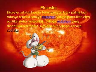 Eksosfer
Eksosfer adalah lapsan bumi yang terletak paling luar.
Adanya refleksi cahaya matahari yang dipantulkan oleh
partikel debu meteoritik. Cahaya matahari yang
dipantulkan tersebut juga disebut sebagai cahaya
Zodiakal
 