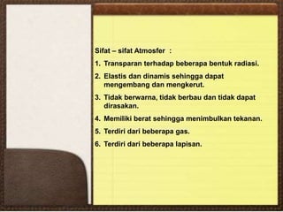 Sifat – sifat Atmosfer :
1. Transparan terhadap beberapa bentuk radiasi.
2. Elastis dan dinamis sehingga dapat
mengembang dan mengkerut.
3. Tidak berwarna, tidak berbau dan tidak dapat
dirasakan.
4. Memiliki berat sehingga menimbulkan tekanan.
5. Terdiri dari beberapa gas.
6. Terdiri dari beberapa lapisan.
 