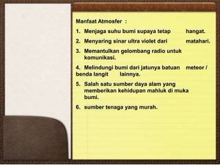 Manfaat Atmosfer :
1. Menjaga suhu bumi supaya tetap hangat.
2. Menyaring sinar ultra violet dari matahari.
3. Memantulkan gelombang radio untuk
komunikasi.
4. Melindungi bumi dari jatunya batuan meteor /
benda langit lainnya.
5. Salah satu sumber daya alam yang
memberikan kehidupan mahluk di muka
bumi.
6. sumber tenaga yang murah.
 