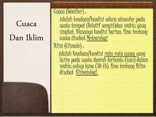 Cuaca (Weather) :
Adalah keadaan/kondisi udara atmosfer pada
suatu tempat (Relatif sempit)dan waktu yang
singkat. Biasanya kondisi harian. Ilmu tentang
cuaca disebut Meteorologi
Iklim (Climate) :
Adalah Keadaan/kondisi rata-rata cuaca yang
lazim pada suatu daerah tertentu (luas) dalam
waktu cukup lama (30 th). Ilmu tentang Iklim
disebut Klimatologi.
Cuaca
Dan Iklim
 