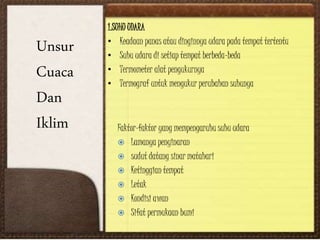 Unsur
Cuaca
Dan
Iklim
1.SUHU UDARA
• Keadaan panas atau dinginnya udara pada tempat tertentu
• Suhu udara di setiap tempat berbeda-beda
• Termometer alat pengukurnya
• Termograf untuk mengukur perubahan suhunya
Faktor-faktor yang mempengaruhu suhu udara
 Lamanya penyinaran
 sudut datang sinar matahari
 Ketinggian tempat
 Letak
 Kondisi awan
 Sifat permukaan bumi
 