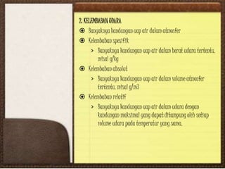 2. KELEMBABAN UDARA
 Banyaknya kandungan uap air dalam atmosfer
 Kelembaban spesifik
› Banyaknya kandungan uap air dalam berat udara tertentu.
misal g/kg
 Kelembaban absolut
› Banyaknya kandungan uap air dalam volume atmosfer
tertentu. misal g/m3
 Kelembaban relatif
› Banyaknya kandungan uap air dalam udara dengan
kandungan maksimal yang dapat ditampung oleh setiap
volume udara pada temperatur yang sama.
 