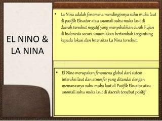 EL NINO &
LA NINA
• El Nino merupakan fenomena global dari sistem
interaksi laut dan atmosfer yang ditandai dengan
memanasnya suhu muka laut di Pasifik Ekuator atau
anomali suhu muka laut di daerah tersebut positif.
• La Nina adalah fenomena mendinginnya suhu muka laut
di pasifik Ekuator atau anomali suhu muka laut di
daerah tersebut negatif yang menyebabkan curah hujan
di Indonesia secara umum akan bertambah tergantung
kepada lokasi dan Intensitas La Nina tersebut.
 